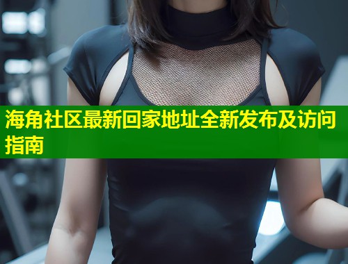 海角社区最新回家地址全新发布及访问指南 海角社区最新回家地址全新发布及访问指南