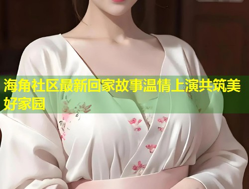 海角社区最新回家故事温情上演共筑美好家园 海角社区最新回家故事温情上演共筑美好家园