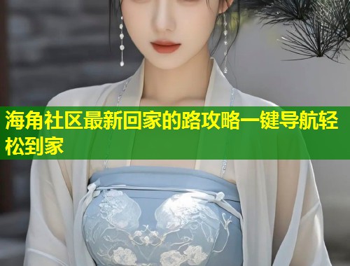 海角社区最新回家的路攻略一键导航轻松到家