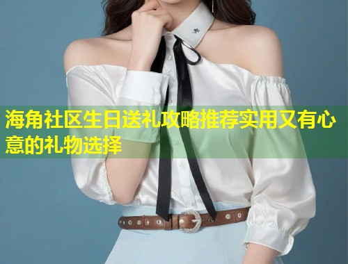 海角社区生日送礼攻略推荐实用又有心意的礼物选择