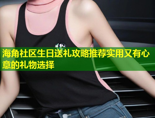 海角社区生日送礼攻略推荐实用又有心意的礼物选择
