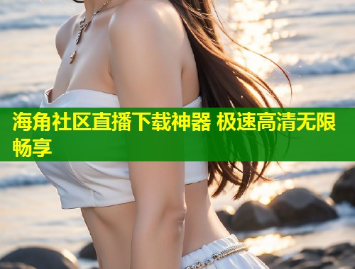 海角社区直播下载神器 极速高清无限畅享