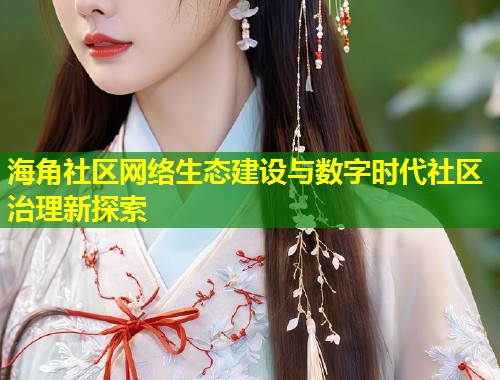 海角社区网络生态建设与数字时代社区治理新探索 海角社区网络生态建设与数字时代社区治理新探索