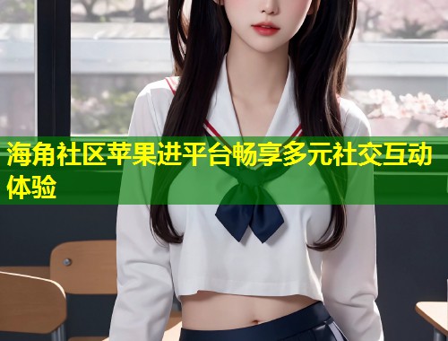 海角社区苹果进平台畅享多元社交互动体验 海角社区苹果进平台畅享多元社交互动体验