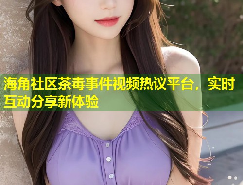 海角社区茶毒事件视频热议平台,实时互动分享新体验 海角社区茶毒事件视频热议平台,实时互动分享新体验