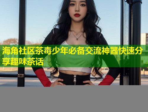 海角社区茶毒少年必备交流神器快速分享趣味茶话