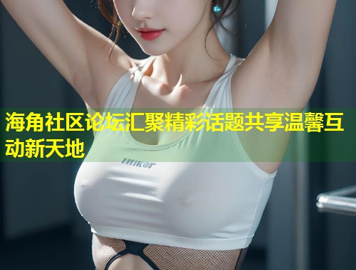 海角社区论坛汇聚精彩话题共享温馨互动新天地 海角社区论坛汇聚精彩话题共享温馨互动新天地