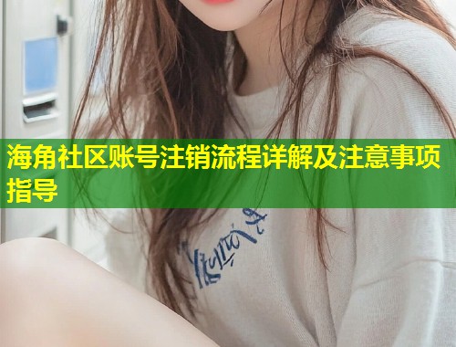 海角社区账号注销流程详解及注意事项指导 海角社区账号注销流程详解及注意事项指导