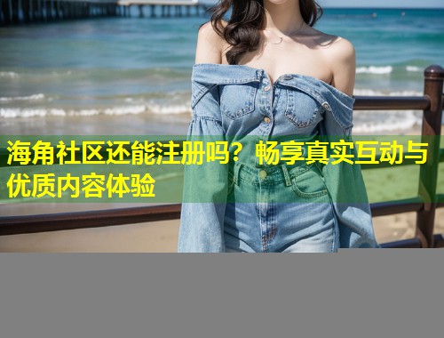 海角社区还能注册吗？畅享真实互动与优质内容体验