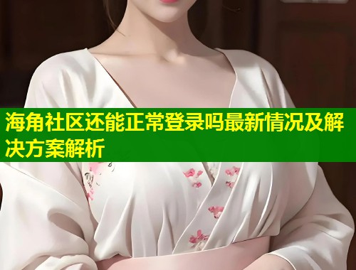 海角社区还能正常登录吗最新情况及解决方案解析