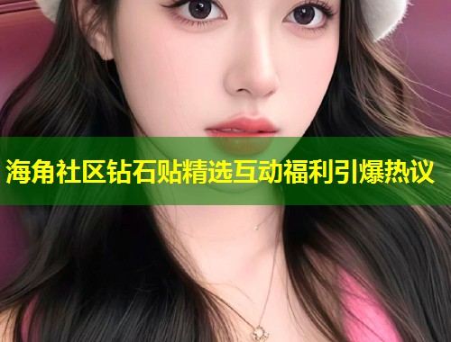 海角社区钻石贴精选互动福利引爆热议