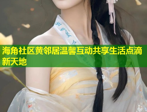 海角社区黄邻居温馨互动共享生活点滴新天地 海角社区黄邻居温馨互动共享生活点滴新天地