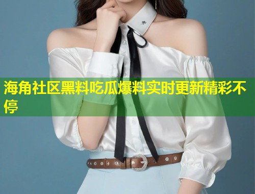 海角社区黑料吃瓜爆料实时更新精彩不停 海角社区黑料吃瓜爆料实时更新精彩不停