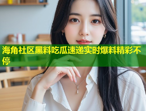 海角社区黑料吃瓜速递实时爆料精彩不停