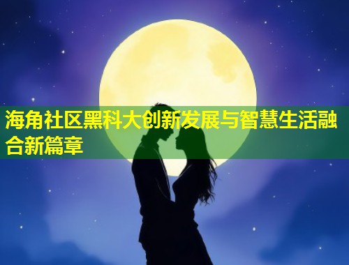 海角社区黑科大创新发展与智慧生活融合新篇章