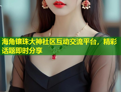 海角镶珠大神社区互动交流平台，精彩话题即时分享