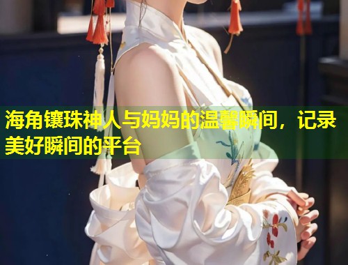 海角镶珠神人与妈妈的温馨瞬间,记录美好瞬间的平台 海角镶珠神人与妈妈的温馨瞬间,记录美好瞬间的平台