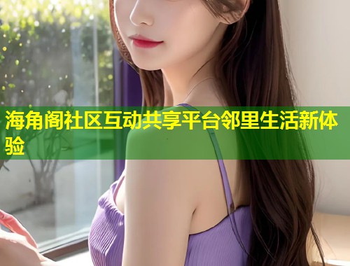 海角阁社区互动共享平台邻里生活新体验 海角阁社区互动共享平台邻里生活新体验