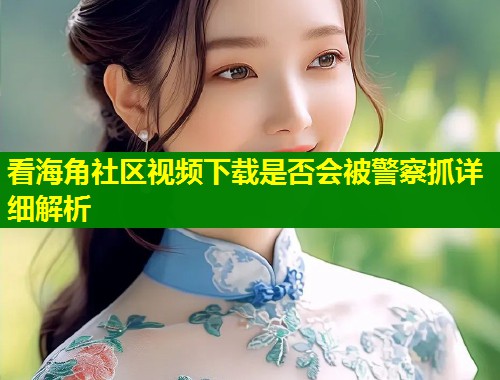 看海角社区视频下载是否会被警察抓详细解析 看海角社区视频下载是否会被警察抓详细解析
