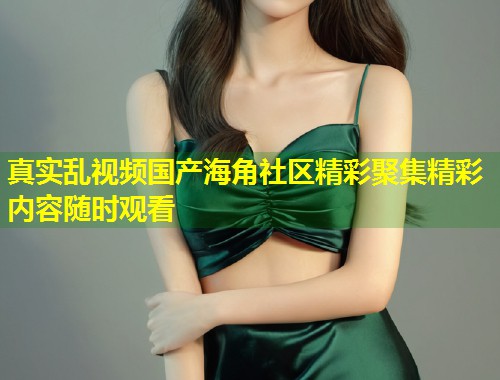 真实乱视频国产海角社区精彩聚集精彩内容随时观看