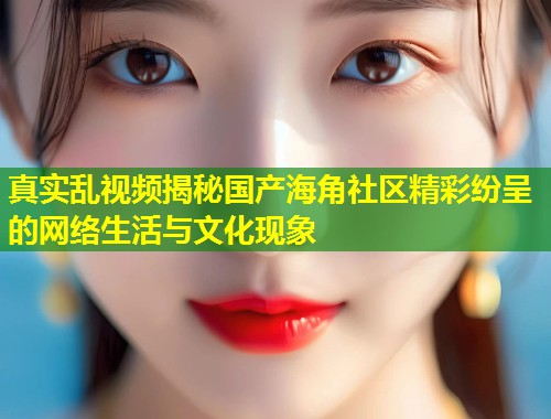 真实乱视频揭秘国产海角社区精彩纷呈的网络生活与文化现象