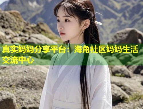 真实妈妈分享平台：海角社区妈妈生活交流中心