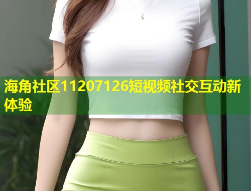 海角社区11207126短视频社交互动新体验 海角社区11207126短视频社交互动新体验