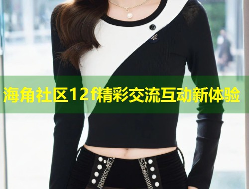 海角社区12f精彩交流互动新体验