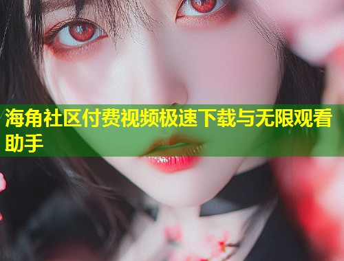 海角社区付费视频极速下载与无限观看助手