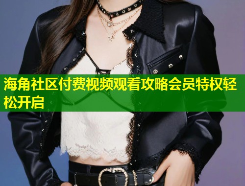 海角社区付费视频观看攻略会员特权轻松开启