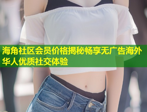 海角社区会员价格揭秘畅享无广告海外华人优质社交体验