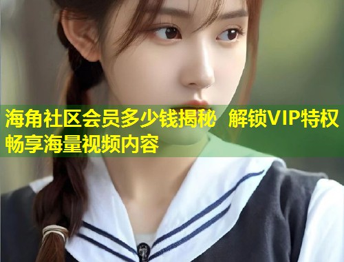 海角社区会员多少钱揭秘 解锁VIP特权畅享海量视频内容