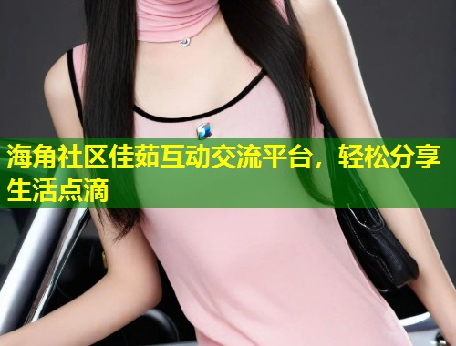 海角社区佳茹互动交流平台,轻松分享生活点滴 海角社区佳茹互动交流平台,轻松分享生活点滴