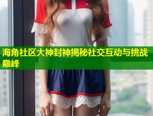 海角社区大神封神揭秘社交互动与挑战巅峰