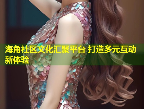 海角社区文化汇聚平台 打造多元互动新体验
