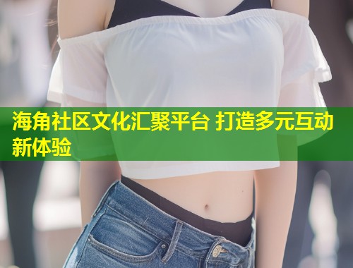 海角社区文化汇聚平台 打造多元互动新体验 海角社区文化汇聚平台 打造多元互动新体验