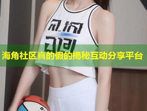 海角社区真的假的揭秘互动分享平台