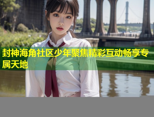封神海角社区少年聚焦精彩互动畅享专属天地