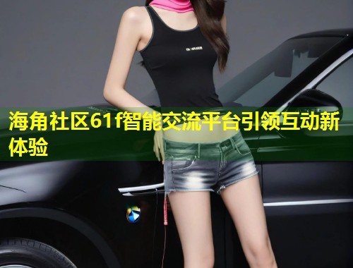 海角社区61f智能交流平台引领互动新体验