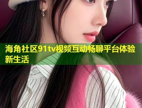 海角社区91tv视频互动畅聊平台体验新生活 海角社区91tv视频互动畅聊平台体验新生活