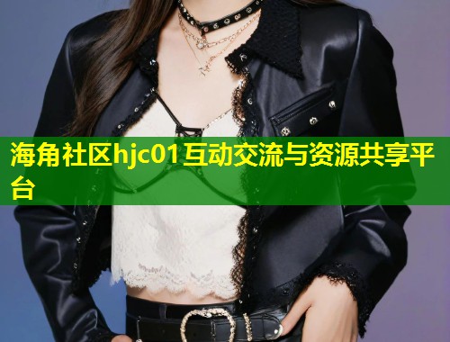 海角社区hjc01互动交流与资源共享平台 海角社区hjc01互动交流与资源共享平台