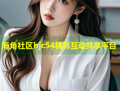 海角社区hjc54精彩互动共享平台