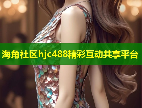海角社区hjc488精彩互动共享平台 海角社区hjc488精彩互动共享平台