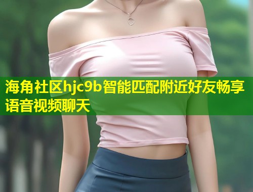 海角社区hjc9b智能匹配附近好友畅享语音视频聊天