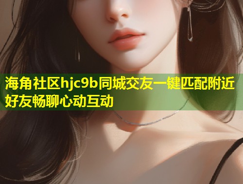 海角社区hjc9b同城交友一键匹配附近好友畅聊心动互动