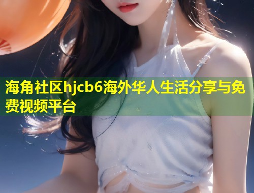 海角社区hjcb6海外华人生活分享与免费视频平台