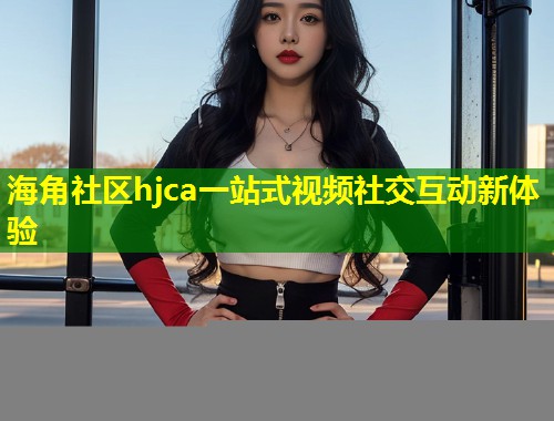 海角社区hjca一站式视频社交互动新体验