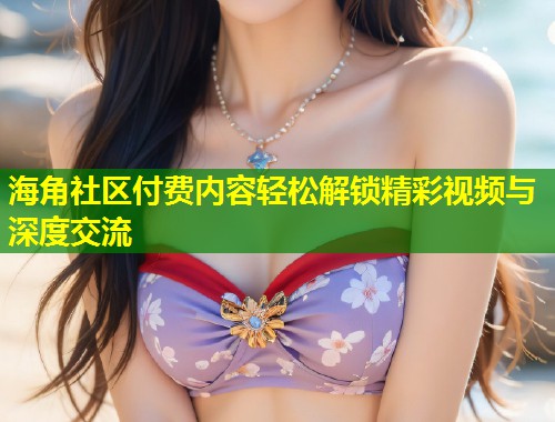 海角社区付费内容轻松解锁精彩视频与深度交流
