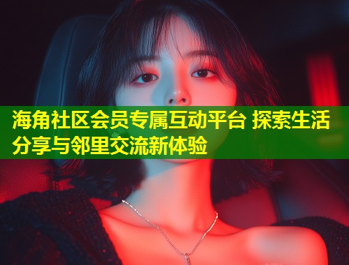 海角社区会员专属互动平台 探索生活分享与邻里交流新体验
