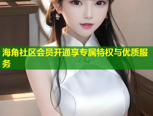 海角社区会员开通享专属特权与优质服务